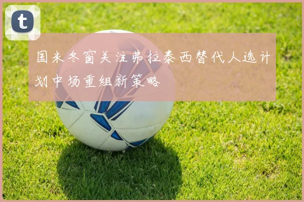 国米冬窗关注弗拉泰西替代人选计划中场重组新策略